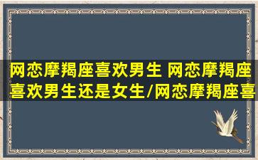 网恋摩羯座喜欢男生 网恋摩羯座喜欢男生还是女生/网恋摩羯座喜欢男生 网恋摩羯座喜欢男生还是女生-我的网站